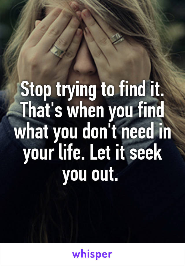 Stop trying to find it. That's when you find what you don't need in your life. Let it seek you out. 