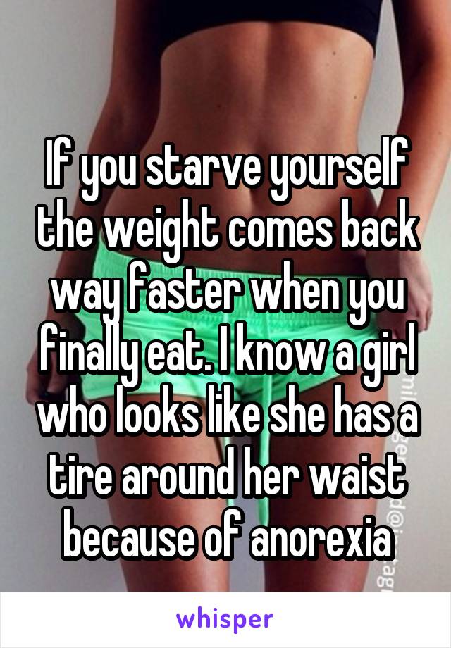 
If you starve yourself the weight comes back way faster when you finally eat. I know a girl who looks like she has a tire around her waist because of anorexia