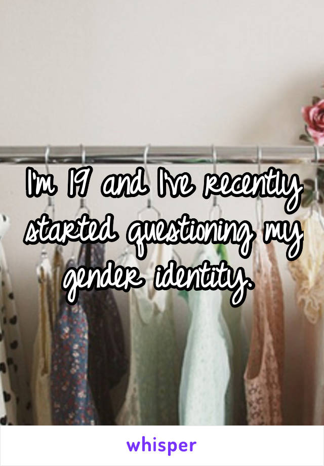I'm 19 and I've recently started questioning my gender identity. 