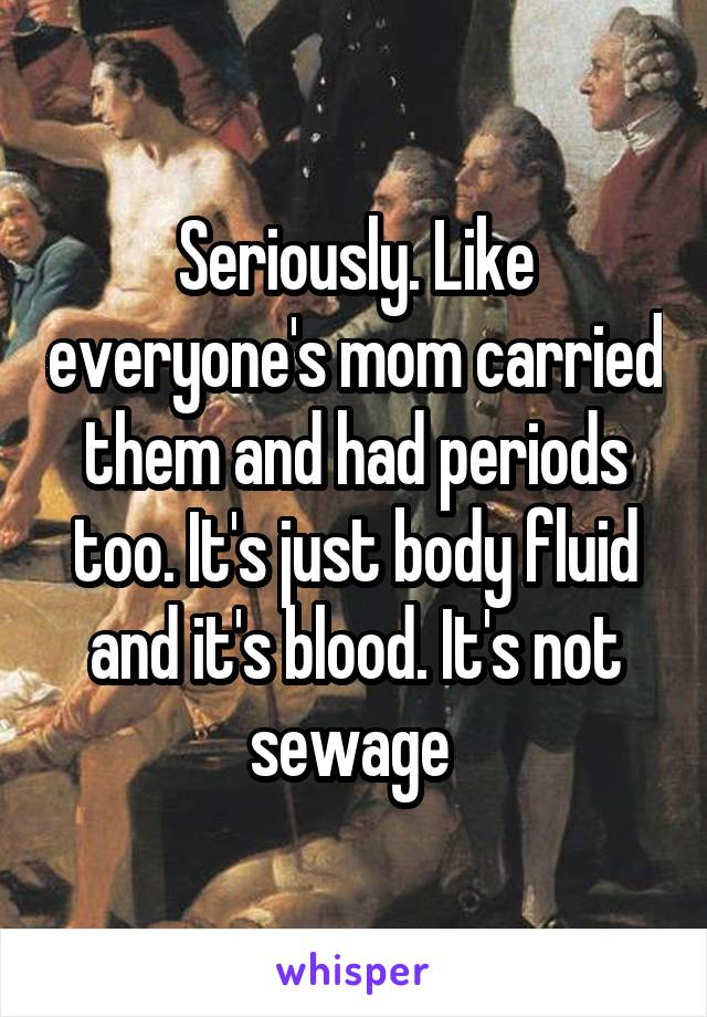 Seriously. Like everyone's mom carried them and had periods too. It's just body fluid and it's blood. It's not sewage 