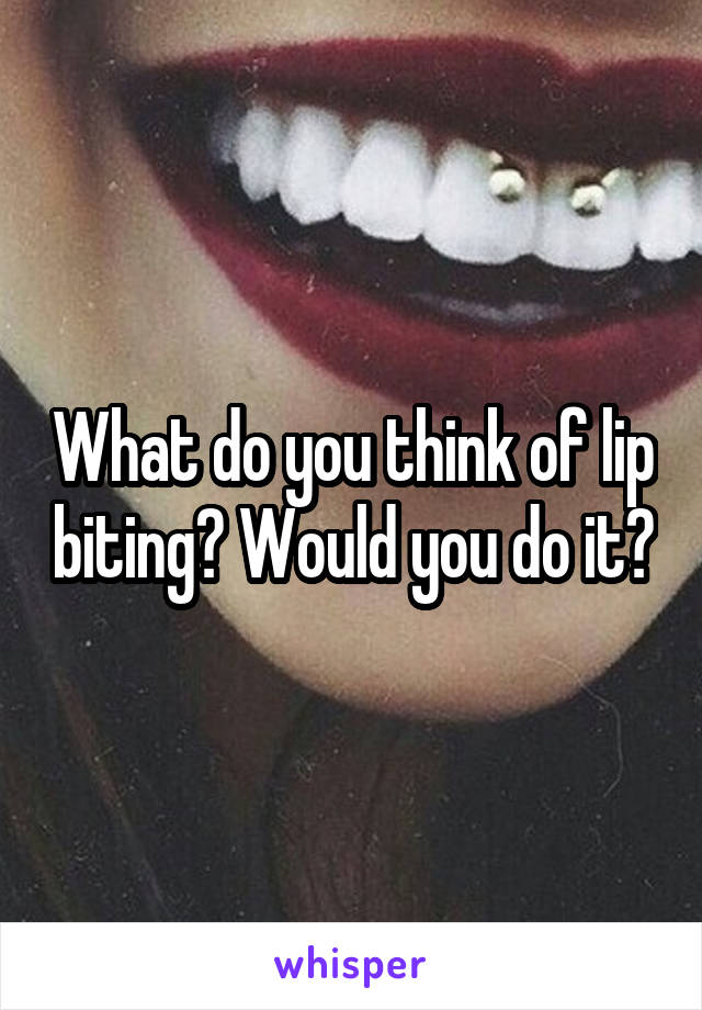 What do you think of lip biting? Would you do it?