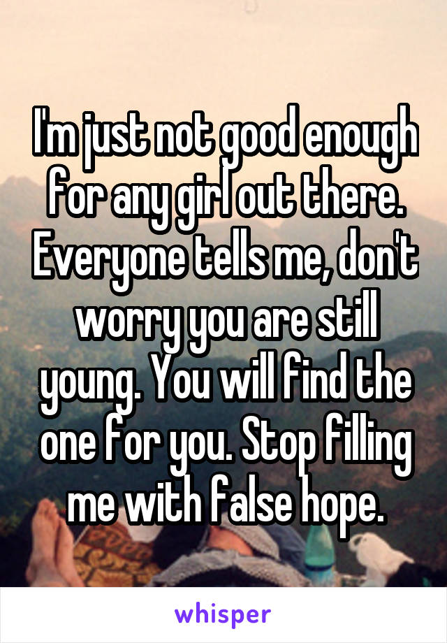 I'm just not good enough for any girl out there. Everyone tells me, don't worry you are still young. You will find the one for you. Stop filling me with false hope.