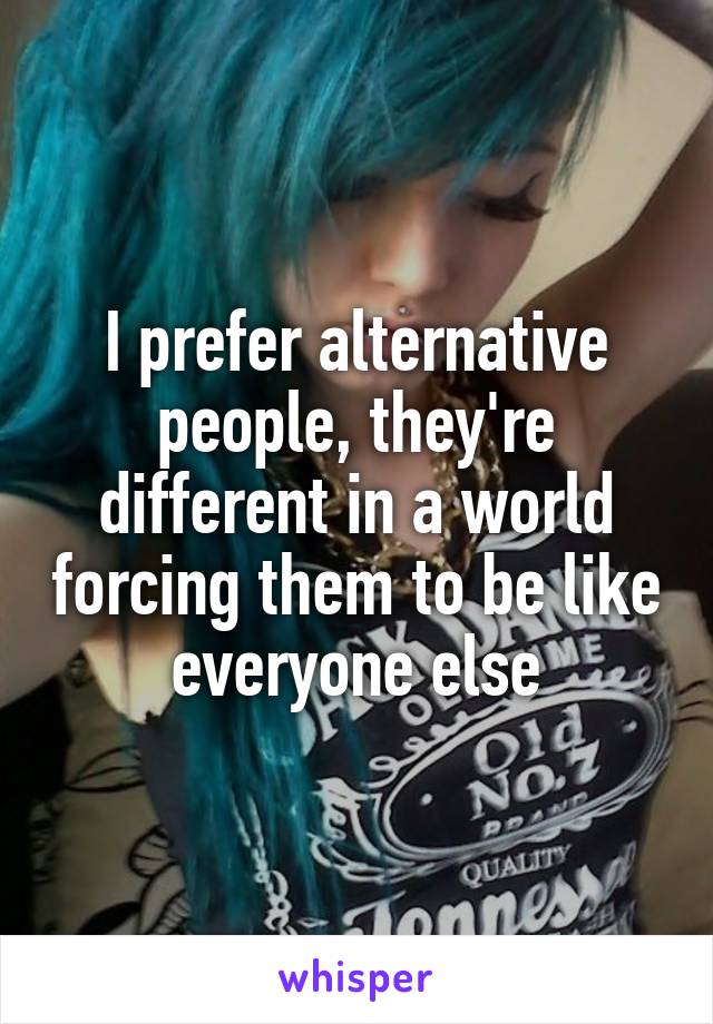 I prefer alternative people, they're different in a world forcing them to be like everyone else