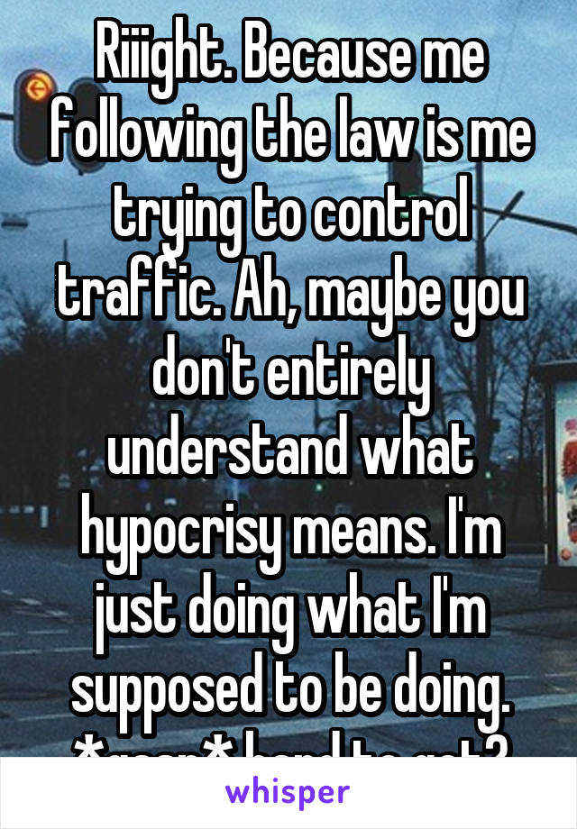 Riiight. Because me following the law is me trying to control traffic. Ah, maybe you don't entirely understand what hypocrisy means. I'm just doing what I'm supposed to be doing. *gasp* hard to get?