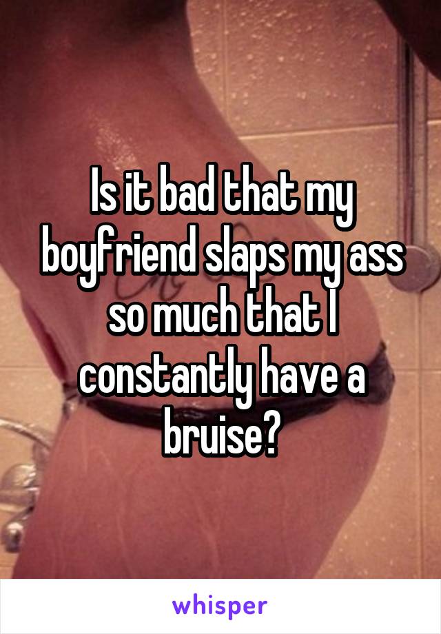 Is it bad that my boyfriend slaps my ass so much that I constantly have a bruise?