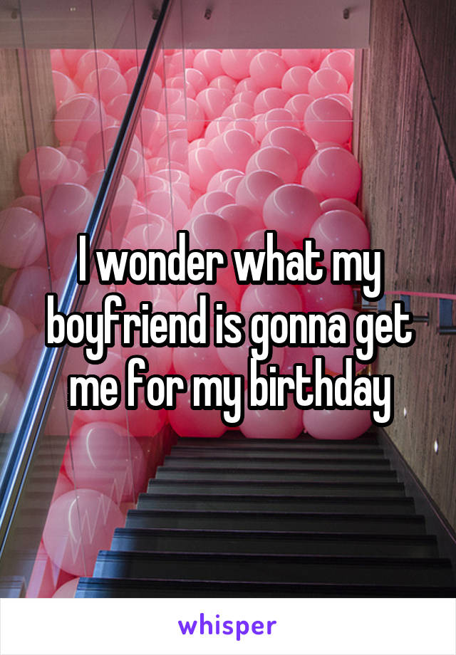 I wonder what my boyfriend is gonna get me for my birthday