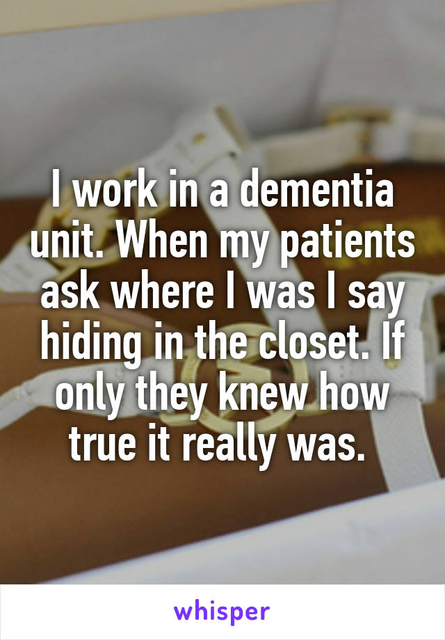 I work in a dementia unit. When my patients ask where I was I say hiding in the closet. If only they knew how true it really was. 