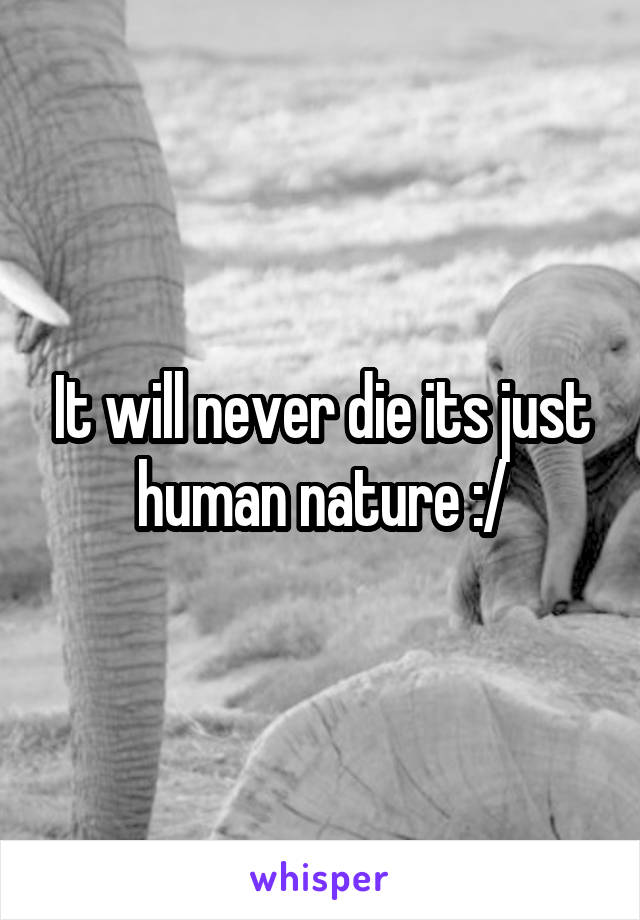 It will never die its just human nature :/