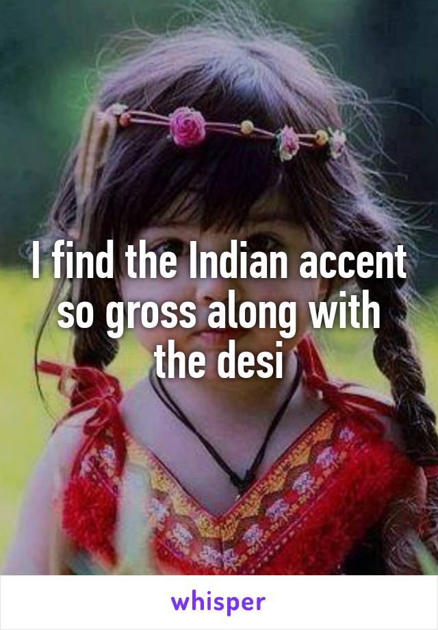 I find the Indian accent so gross along with the desi