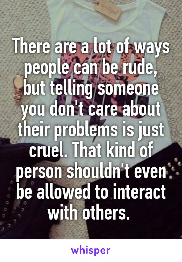 There are a lot of ways people can be rude, but telling someone you don't care about their problems is just cruel. That kind of person shouldn't even be allowed to interact with others. 