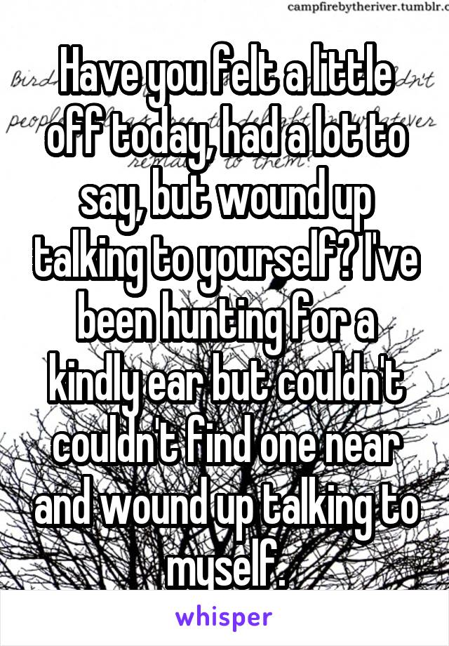 Have you felt a little off today, had a lot to say, but wound up talking to yourself? I've been hunting for a kindly ear but couldn't couldn't find one near and wound up talking to myself.