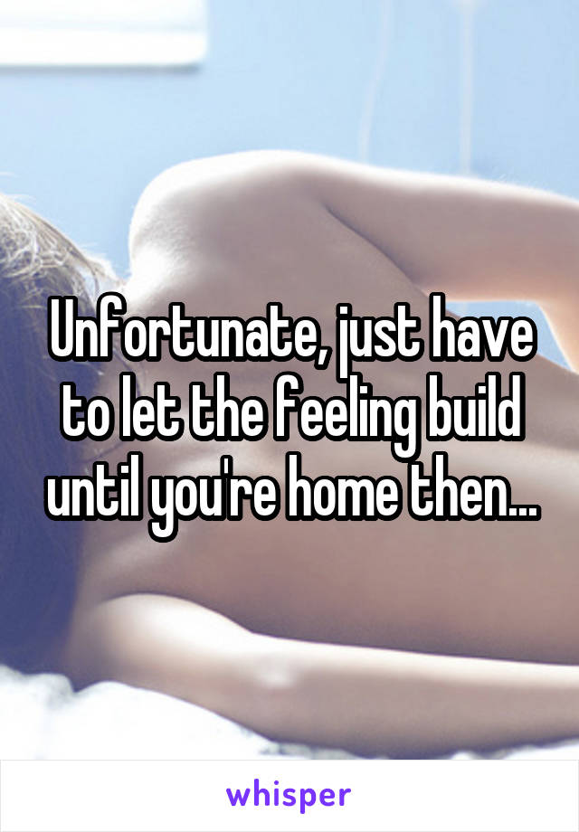 Unfortunate, just have to let the feeling build until you're home then...