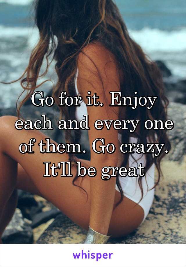 Go for it. Enjoy each and every one of them. Go crazy. It'll be great