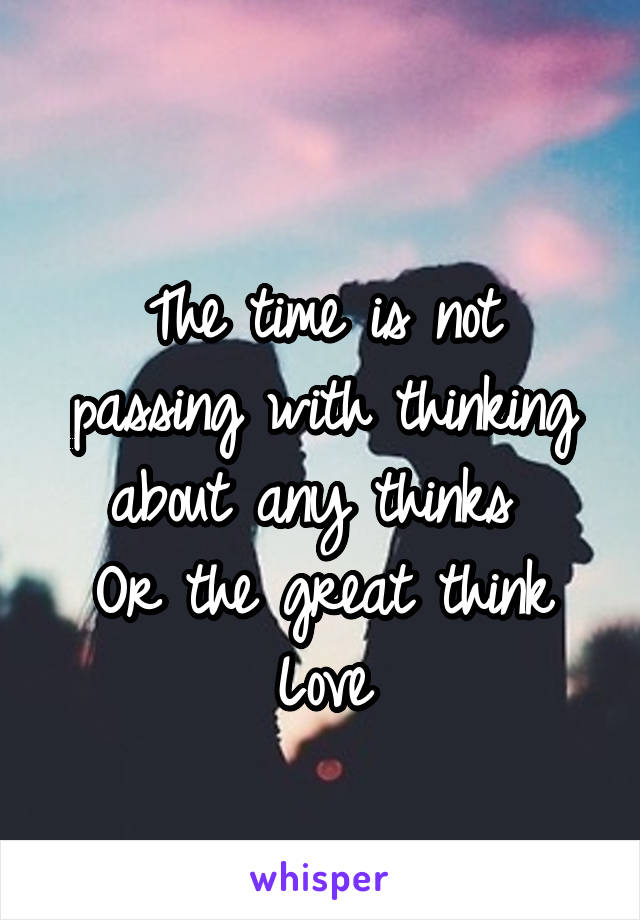 
The time is not passing with thinking about any thinks 
Or the great think
Love