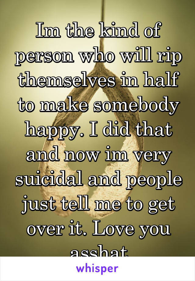 Im the kind of person who will rip themselves in half to make somebody happy. I did that and now im very suicidal and people just tell me to get over it. Love you asshat