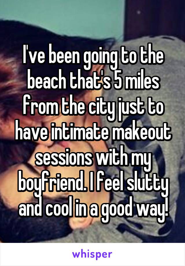 I've been going to the beach that's 5 miles from the city just to have intimate makeout sessions with my boyfriend. I feel slutty and cool in a good way!
