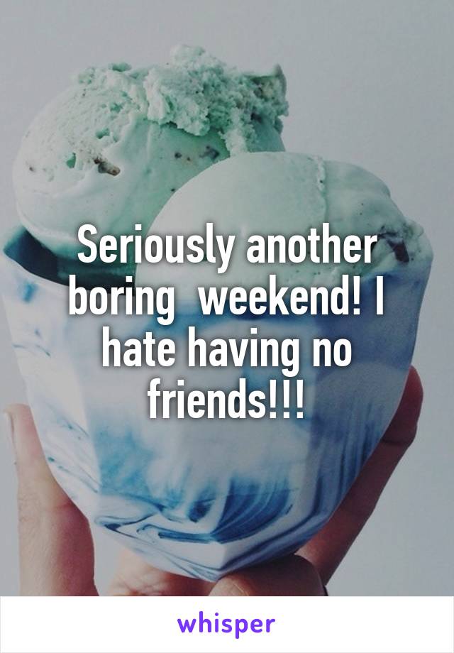 Seriously another boring  weekend! I hate having no friends!!!