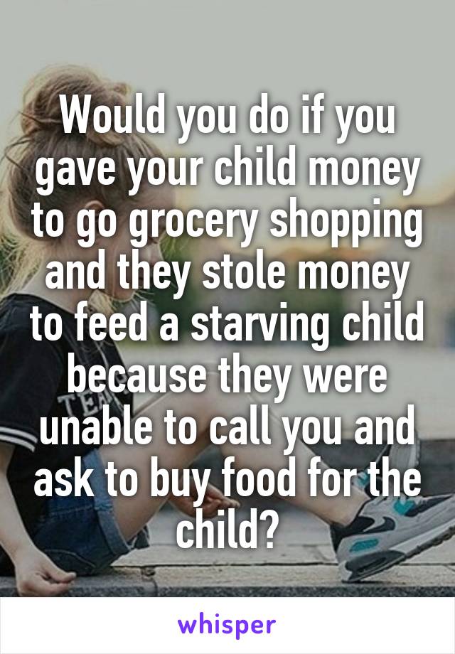Would you do if you gave your child money to go grocery shopping and they stole money to feed a starving child because they were unable to call you and ask to buy food for the child?