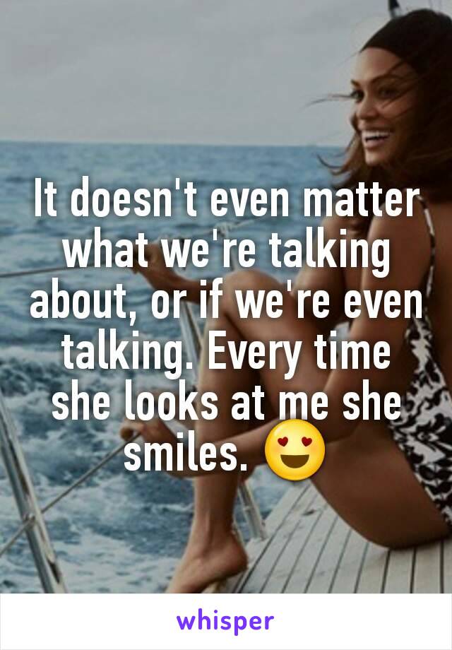 It doesn't even matter what we're talking about, or if we're even talking. Every time she looks at me she smiles. 😍