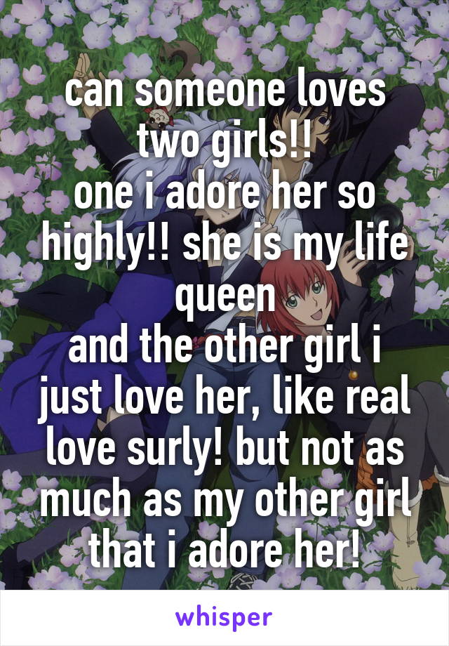 can someone loves two girls!!
one i adore her so highly!! she is my life queen
and the other girl i just love her, like real love surly! but not as much as my other girl that i adore her!