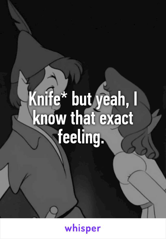 Knife* but yeah, I know that exact feeling. 