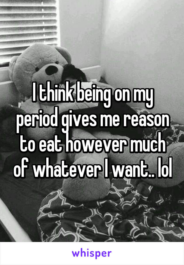 I think being on my period gives me reason to eat however much of whatever I want.. lol