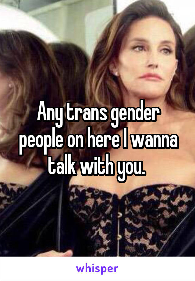 Any trans gender people on here I wanna talk with you. 