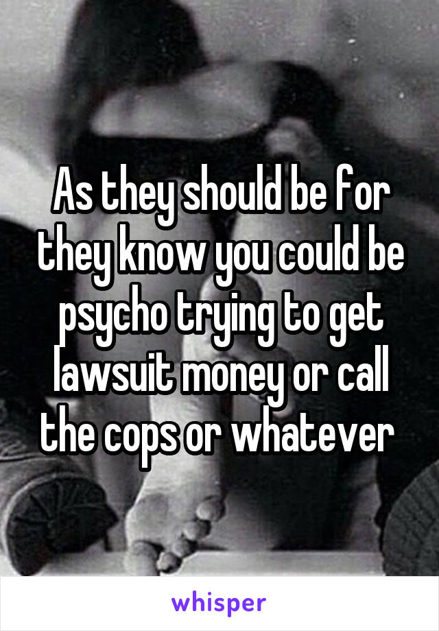 As they should be for they know you could be psycho trying to get lawsuit money or call the cops or whatever 