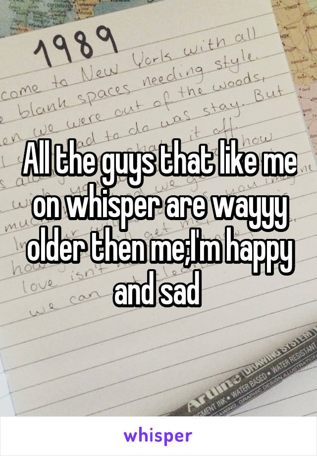 All the guys that like me on whisper are wayyy older then me;I'm happy and sad 