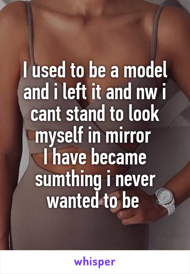 I used to be a model and i left it and nw i cant stand to look myself in mirror 
I have became sumthing i never wanted to be 