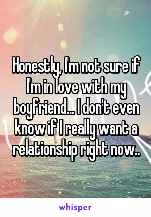Honestly, I'm not sure if I'm in love with my boyfriend... I don't even know if I really want a relationship right now..