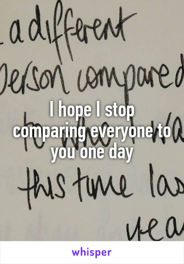 I hope I stop comparing everyone to you one day