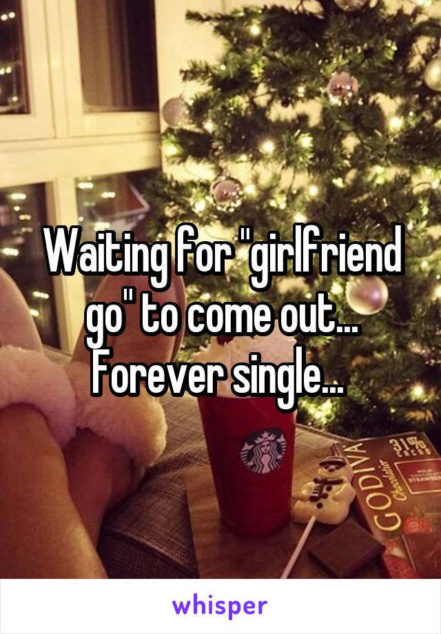 Waiting for "girlfriend go" to come out... Forever single... 