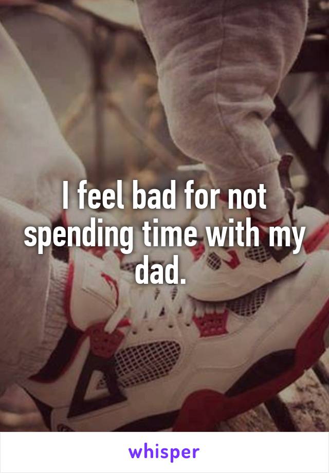 I feel bad for not spending time with my dad. 