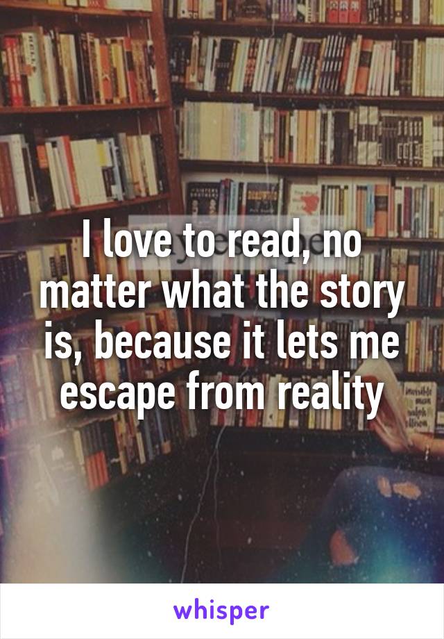 I love to read, no matter what the story is, because it lets me escape from reality