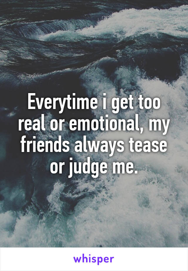 Everytime i get too real or emotional, my friends always tease or judge me.