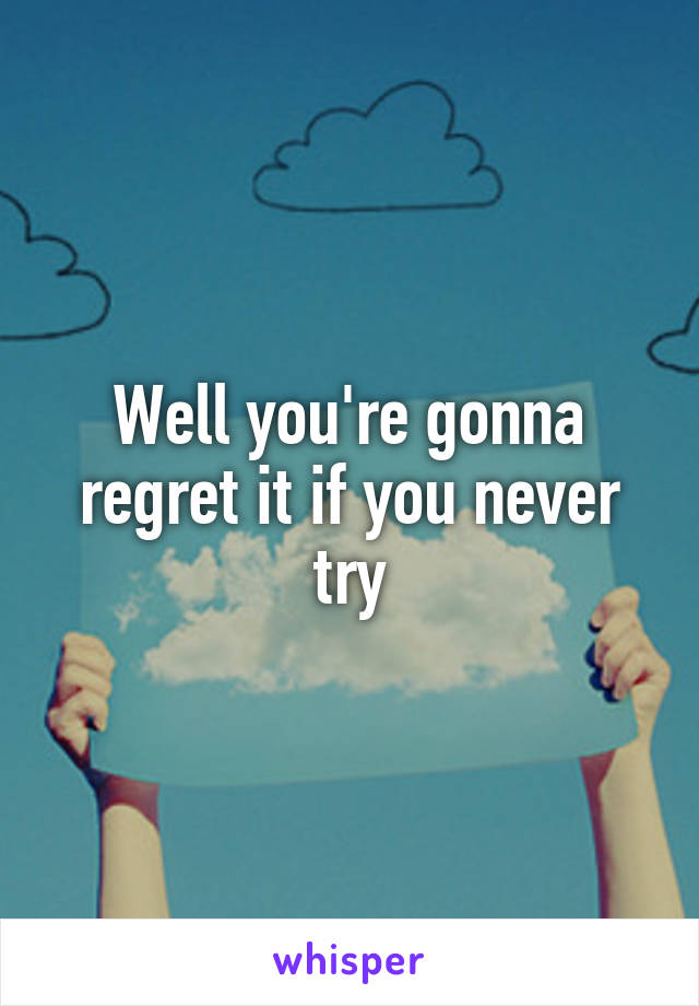 Well you're gonna regret it if you never try