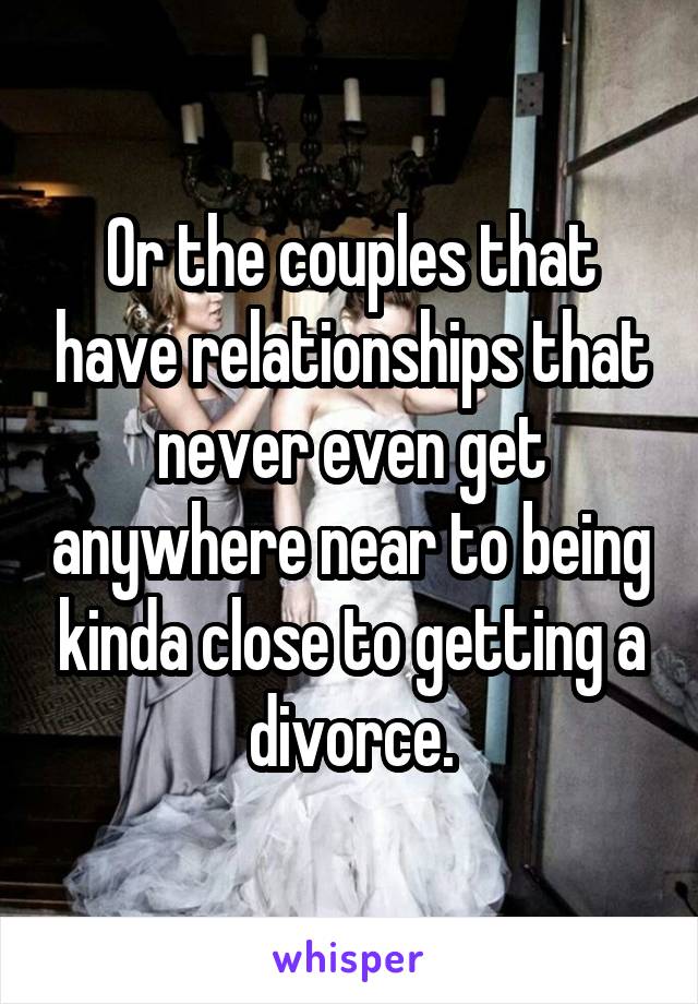 Or the couples that have relationships that never even get anywhere near to being kinda close to getting a divorce.