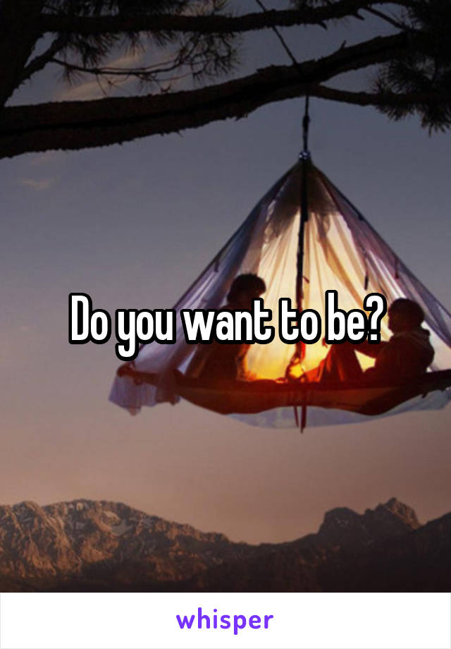 Do you want to be?