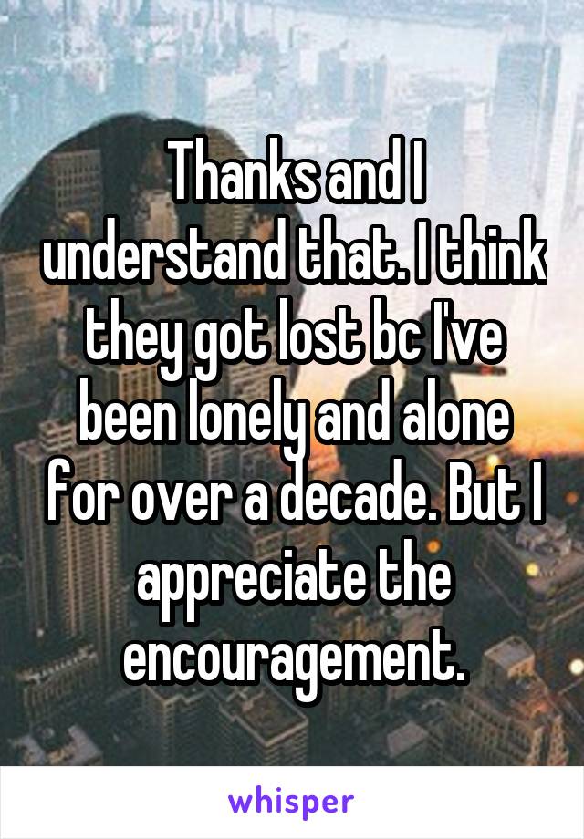 Thanks and I understand that. I think they got lost bc I've been lonely and alone for over a decade. But I appreciate the encouragement.