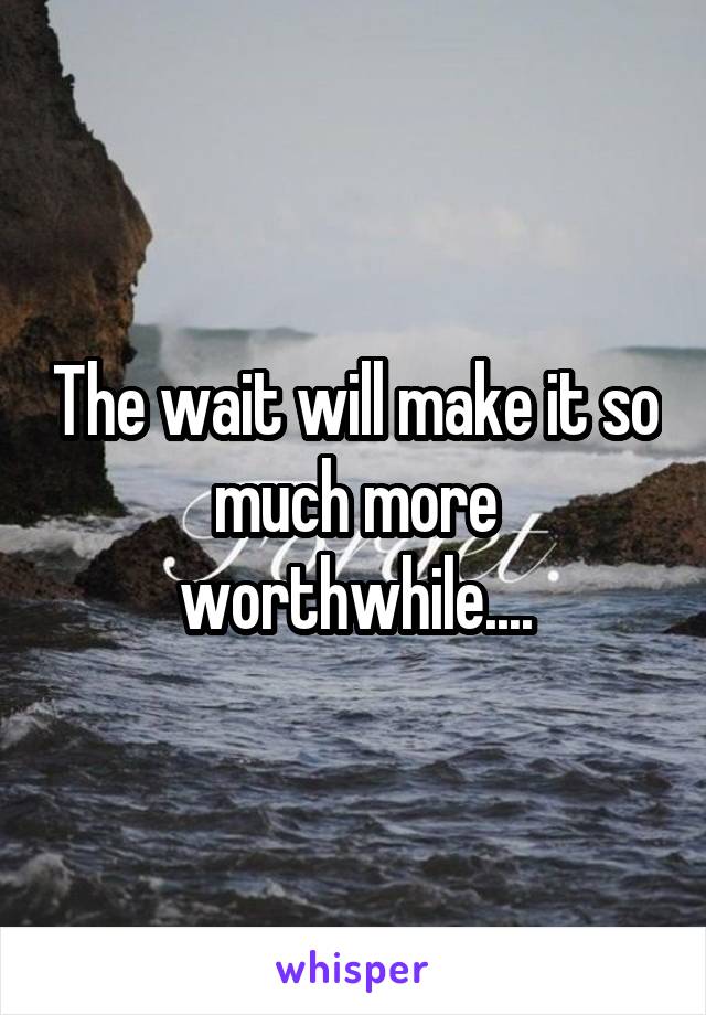 The wait will make it so much more worthwhile....