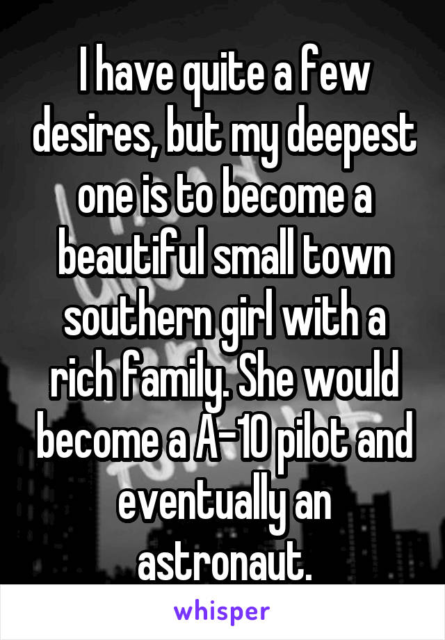 I have quite a few desires, but my deepest one is to become a beautiful small town southern girl with a rich family. She would become a A-10 pilot and eventually an astronaut.