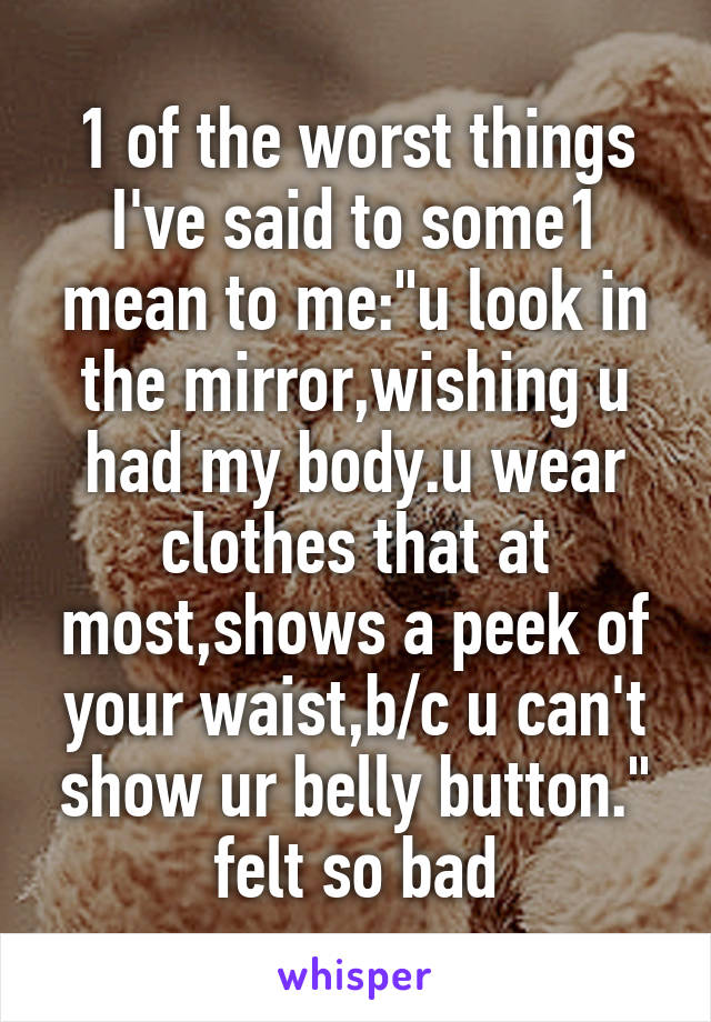 1 of the worst things I've said to some1 mean to me:"u look in the mirror,wishing u had my body.u wear clothes that at most,shows a peek of your waist,b/c u can't show ur belly button." felt so bad