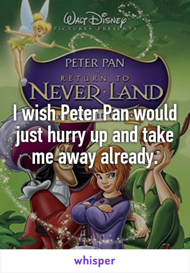 I wish Peter Pan would just hurry up and take me away already.