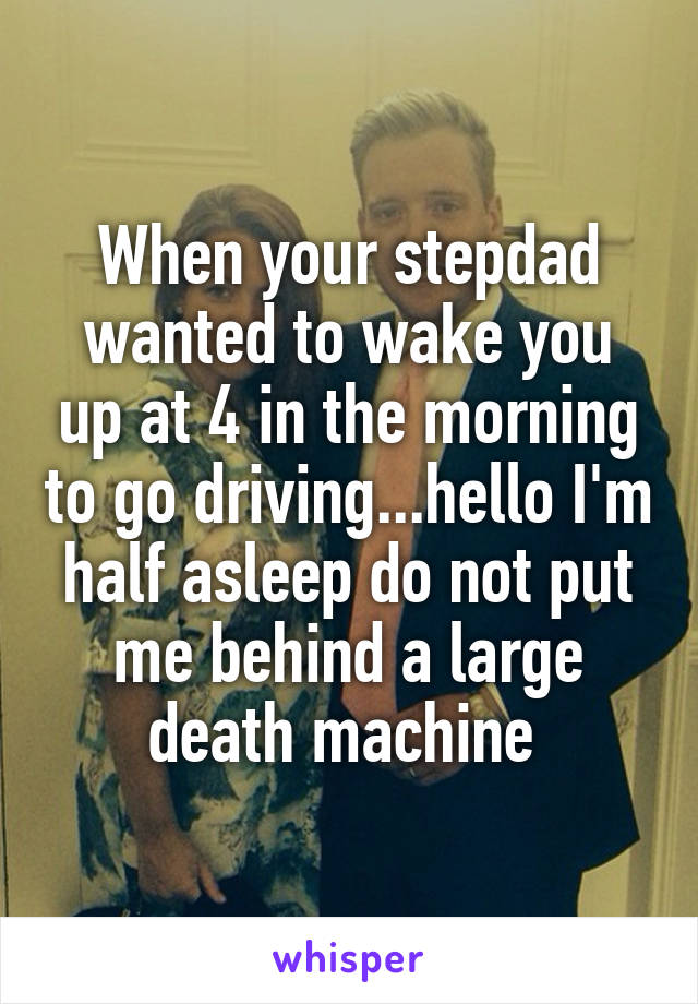 When your stepdad wanted to wake you up at 4 in the morning to go driving...hello I'm half asleep do not put me behind a large death machine 