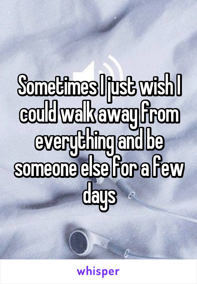 Sometimes I just wish I could walk away from everything and be someone else for a few days