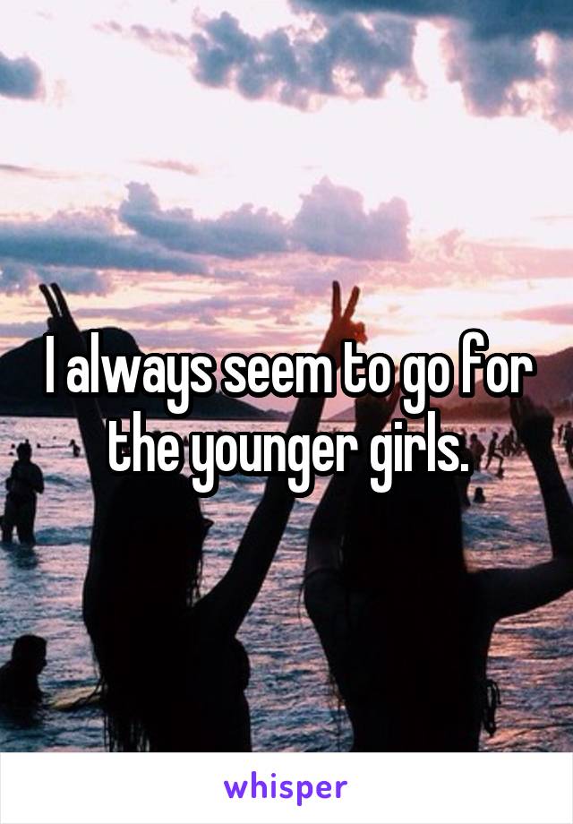 I always seem to go for the younger girls.