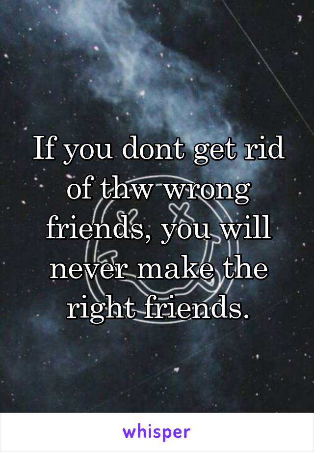 If you dont get rid of thw wrong friends, you will never make the right friends.
