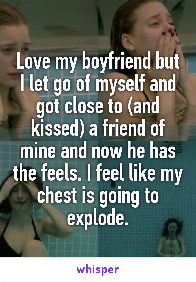 Love my boyfriend but I let go of myself and got close to (and kissed) a friend of mine and now he has the feels. I feel like my chest is going to explode.