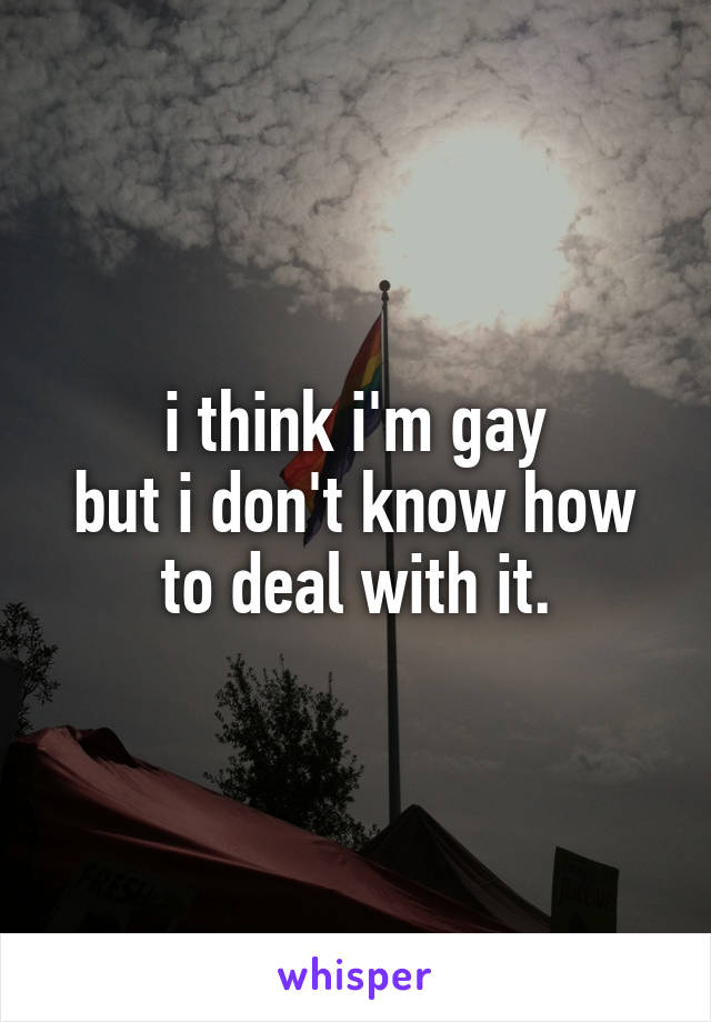 i think i'm gay
but i don't know how to deal with it.
